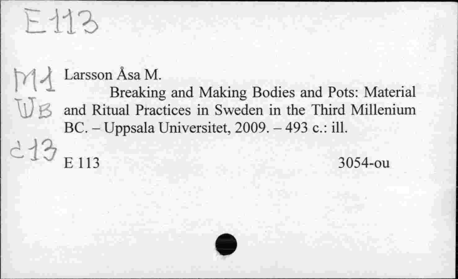 ﻿ЕЛ1Ъ
М4 W
і ІЗ
Larsson Âsa M.
Breaking and Making Bodies and Pots: Material and Ritual Practices in Sweden in the Third Millenium BC. - Uppsala Universitet, 2009. - 493 c.: ill.
E 113
3054-ou